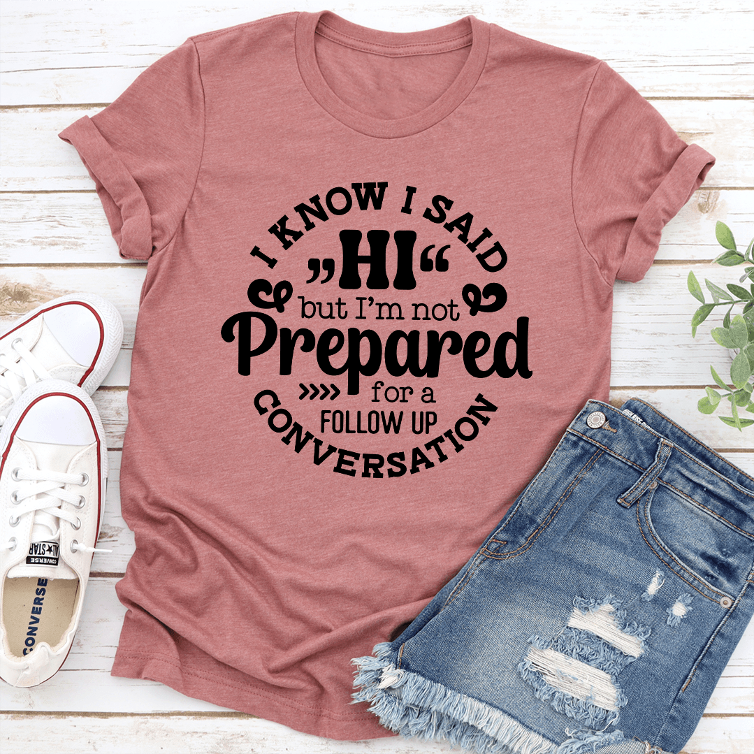 I Know I Said Hi But I'm Not Prepared For A Follow Up Conversation Tee